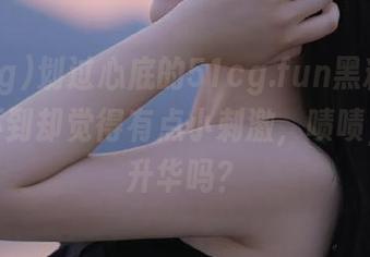 划过心底的51cg.fun黑料链接，抓不到却觉得有点小刺激，啧啧，是在升华吗？