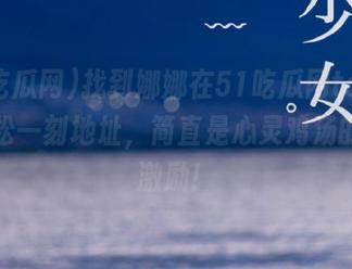 找到娜娜在51吃瓜网taipei的轻松一刻地址，简直是心灵鸡汤的反向激励！