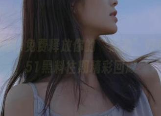免费释放你的“黑洞”好奇心，51黑料往期精彩回顾