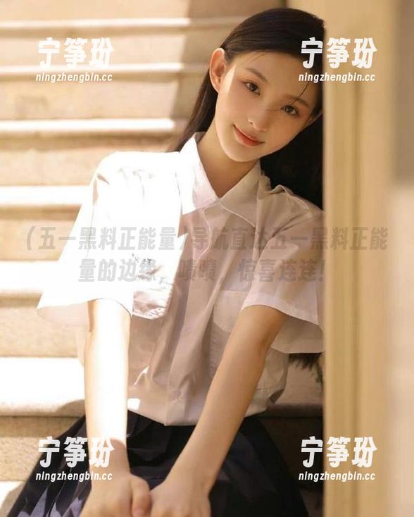 导航直达五一黑料正能量的边缘，啧啧，惊喜连连！