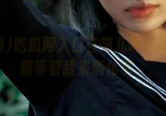 吃瓜网入口在哪儿啊？必看大瓜都等着我来消化呢。