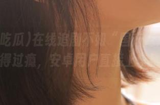 在线追剧不如“国产吃瓜”来得过瘾，安卓用户直接上车！