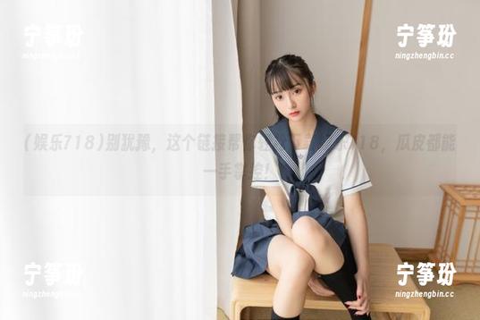 别犹豫，这个链接帮你轻松下载娱乐718，瓜皮都能一手掌控！