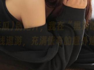 别走开，我在“黑料吃瓜”入口在线遨游，充满惊奇的意外爆点！